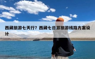 西藏旅游七天行？西藏七日游旅游线路方案设计