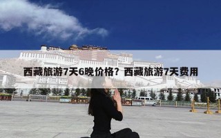 西藏旅游7天6晚价格？西藏旅游7天费用