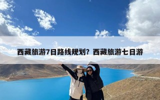 西藏旅游7日路线规划？西藏旅游七日游