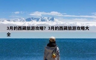 3月的西藏旅游攻略？3月的西藏旅游攻略大全