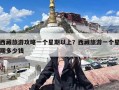 西藏旅游攻略一个星期以上？西藏旅游一个星期多少钱