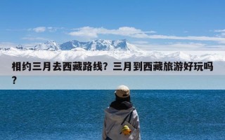 相约三月去西藏路线？三月到西藏旅游好玩吗?