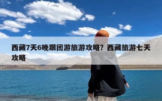 西藏7天6晚跟团游旅游攻略？西藏旅游七天攻略