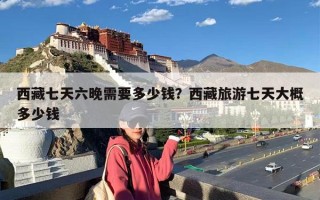 西藏七天六晚需要多少钱？西藏旅游七天大概多少钱
