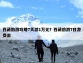 西藏旅游攻略7天游1万元？西藏旅游7日游费用