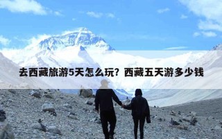 去西藏旅游5天怎么玩？西藏五天游多少钱