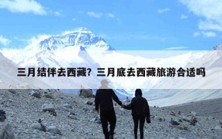 三月结伴去西藏？三月底去西藏旅游合适吗
