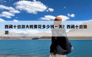 西藏十日游大概要花多少钱一天？西藏十日旅游
