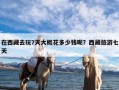 在西藏去玩7天大概花多少钱呢？西藏旅游七天