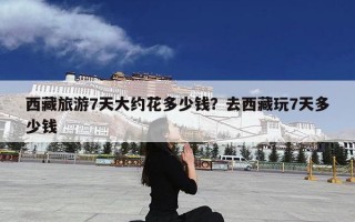 西藏旅游7天大约花多少钱？去西藏玩7天多少钱