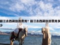 丽江去西藏旅游费用？丽江去西藏旅游费用多少