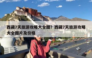 西藏7天旅游攻略大全图？西藏7天旅游攻略大全图片及价格