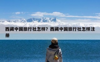 西藏中国旅行社怎样？西藏中国旅行社怎样注册