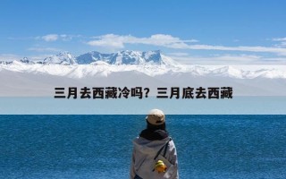 三月去西藏冷吗？三月底去西藏