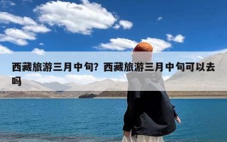 西藏旅游三月中旬？西藏旅游三月中旬可以去吗