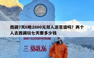 西藏7天6晚2800元双人游靠谱吗？两个人去西藏玩七天要多少钱