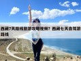 西藏7天路线旅游攻略视频？西藏七天自驾游路线
