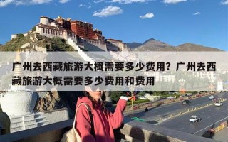 广州去西藏旅游大概需要多少费用？广州去西藏旅游大概需要多少费用和费用