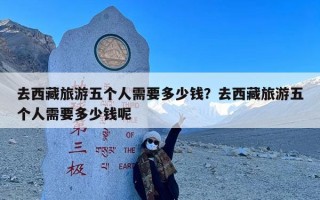去西藏旅游五个人需要多少钱？去西藏旅游五个人需要多少钱呢
