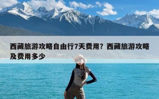 西藏旅游攻略自由行7天费用？西藏旅游攻略及费用多少