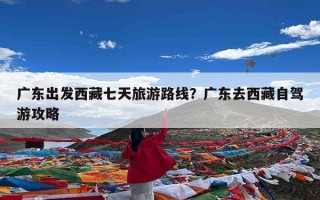 广东出发西藏七天旅游路线？广东去西藏自驾游攻略