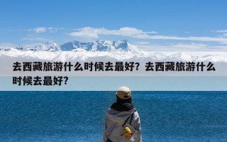 去西藏旅游什么时候去最好？去西藏旅游什么时候去最好?