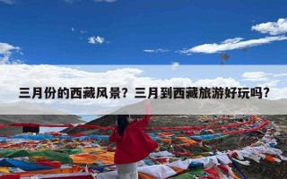 三月份的西藏风景？三月到西藏旅游好玩吗?