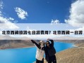 北京西藏旅游七日游费用？北京西藏一日游