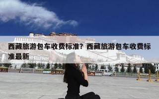 西藏旅游包车收费标准？西藏旅游包车收费标准最新