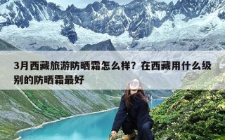 3月西藏旅游防晒霜怎么样？在西藏用什么级别的防晒霜最好