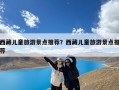 西藏儿童旅游景点推荐？西藏儿童旅游景点推荐
