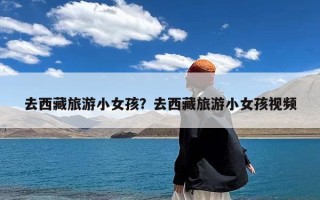 去西藏旅游小女孩？去西藏旅游小女孩视频
