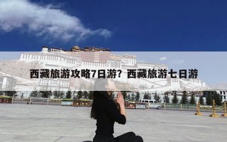 西藏旅游攻略7日游？西藏旅游七日游