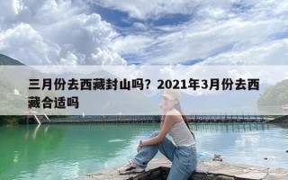 三月份去西藏封山吗？2021年3月份去西藏合适吗